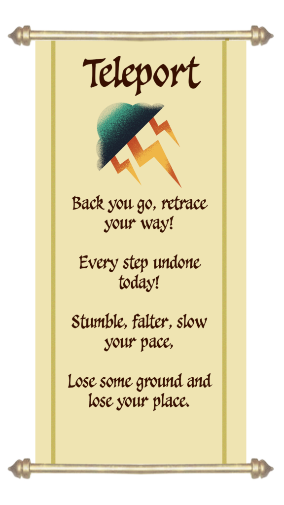 Teleport

Back you go, retrace your way,
Every step undone today, 
Stumble, falter, slow your pace, 
Lose your ground and lose your place.

This spell allows you to teleport a team marker to any revealed location 1 - 3 map tiles behind its current position. The location must have a path connected to it that is the same colour as the team marker moved.
